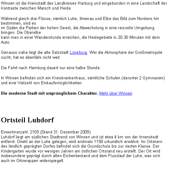 Textfeld: Winsen ist die Kreisstadt des Landkreises Harburg und eingebunden in eine Landschaft der Kontraste zwischen Marsch und Heide. Whrend gleich drei Flsse, nmlich Luhe, Ilmenau und Elbe das Bild zum Nordens hin bestimmen, sind es 
im Sden die Partien der hohen Geest, die Abwechslung in eine reizvolle Umgebung bringen. Die Oberelbe 
kann man in einer Wanderstunde erreichen, die Heidegebiete in 20-30 Minuten mit dem Auto. Genauso nahe liegt die alte Salzstadt Lneburg. Wer die Atmosphre der Grometropole sucht, hat es ebenfalls nicht weit. Die Fahrt nach Hamburg dauert nur eine halbe Stunde.In Winsen befinden sich ein Kreiskrankenhaus, smtliche Schulen (darunter 2 Gymnasien) und eine Vielzahl von Einkaufsmglichkeiten. Die moderne Stadt mit ursprnglichem Charakter. Mehr ber WinsenOrtsteil LuhdorfEinwohnerzahl: 2105 (Stand 31. Dezember 2009)
Luhdorf liegt am sdlichen Stadtrand von Winsen und ist etwa 4 km von der Innenstadt entfernt. Direkt an der Luhe gelegen, wird erstmals 1158 urkundlich erwhnt. Im Ortskern des lndlich geprgten Dorfes befindet sich die Grundschule bis zur vierten Klasse. Der Kindergarten wurde vor wenigen Jahren am stlichen Ortsrand neu erstellt. Der Ort wird insbesondere geprgt durch alten Eichenbestand und dem Flusslauf der Luhe, was sich auch im Ortswappen widerspiegelt.